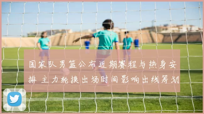 国家队男篮公布近期赛程与热身安排 主力轮换出场时间影响出线筹划