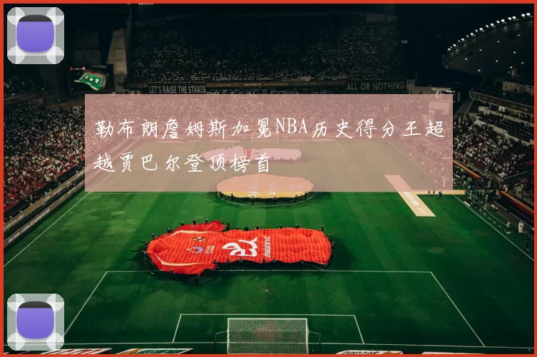 勒布朗詹姆斯加冕NBA历史得分王超越贾巴尔登顶榜首