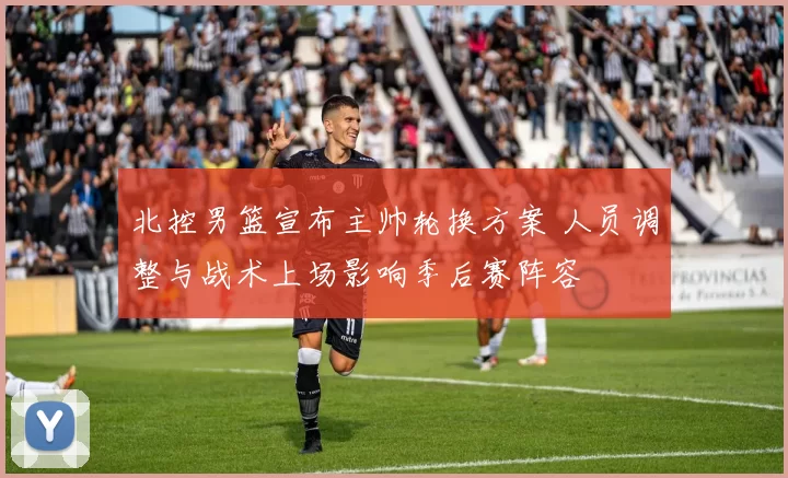 北控男篮宣布主帅轮换方案 人员调整与战术上场影响季后赛阵容