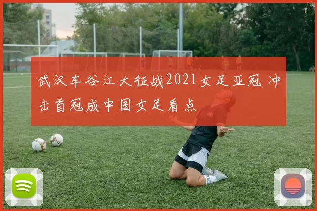 武汉车谷江大征战2021女足亚冠 冲击首冠成中国女足看点