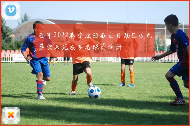 西甲2022赛季注册截止日期已过巴萨仍未完成多名球员注册