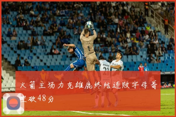 火箭主场力克雄鹿终结连败字母哥空砍48分