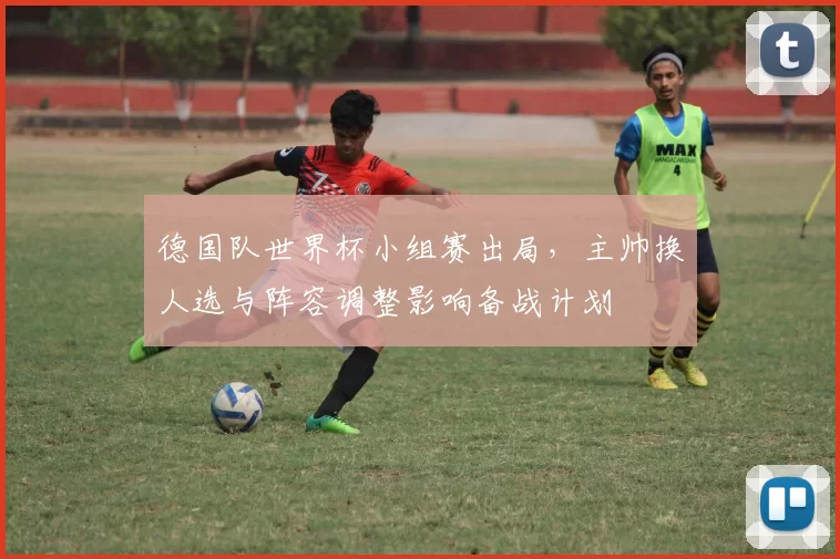 德国队世界杯小组赛出局，主帅换人选与阵容调整影响备战计划
