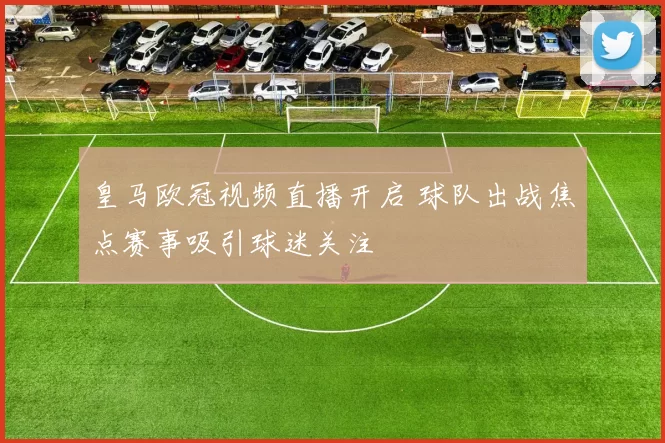 皇马欧冠视频直播开启 球队出战焦点赛事吸引球迷关注