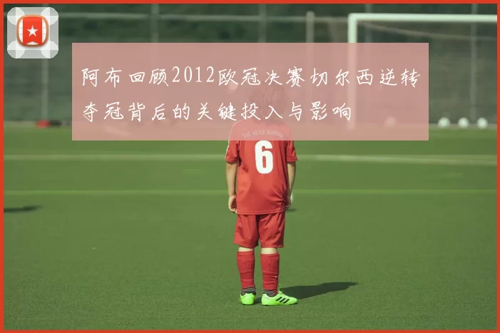 阿布回顾2012欧冠决赛切尔西逆转夺冠背后的关键投入与影响