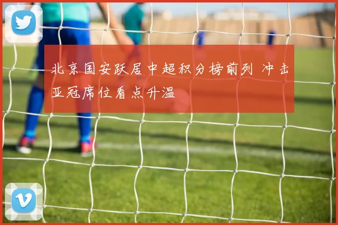 北京国安跃居中超积分榜前列 冲击亚冠席位看点升温