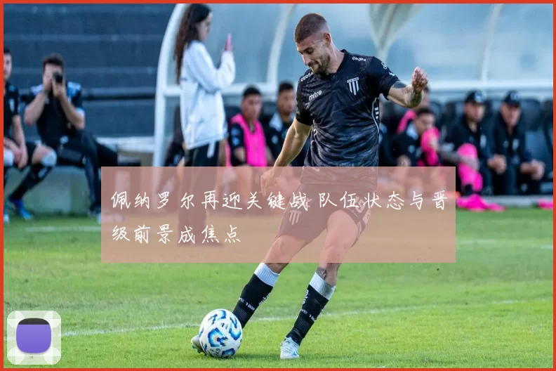 佩纳罗尔再迎关键战 队伍状态与晋级前景成焦点