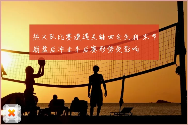 热火队比赛遭遇关键回合失利 末节崩盘后冲击季后赛形势受影响