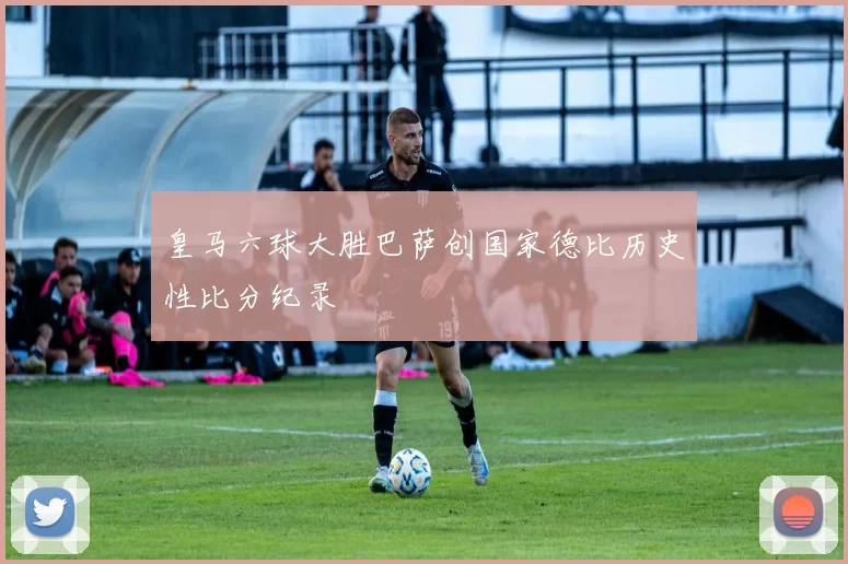 皇马六球大胜巴萨创国家德比历史性比分纪录