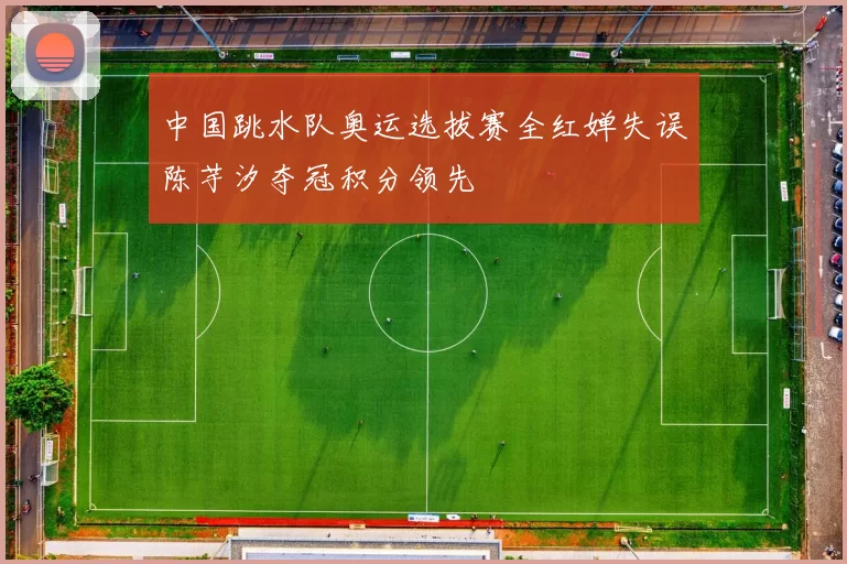 中国跳水队奥运选拔赛全红婵失误陈芋汐夺冠积分领先