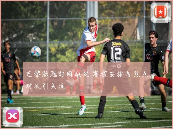 巴黎欧冠时间敲定 赛程安排与焦点对决引关注