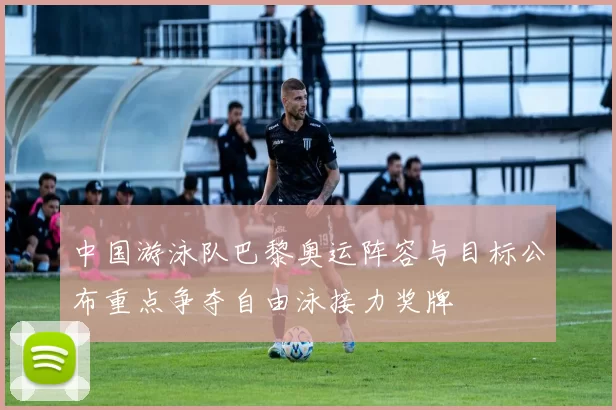 中国游泳队巴黎奥运阵容与目标公布重点争夺自由泳接力奖牌