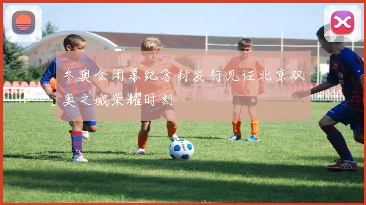 冬奥会闭幕纪念封发行见证北京双奥之城荣耀时刻