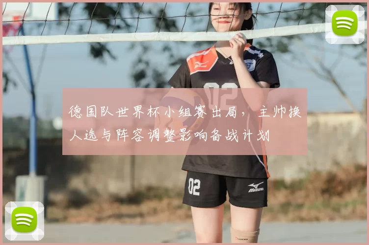 德国队世界杯小组赛出局，主帅换人选与阵容调整影响备战计划