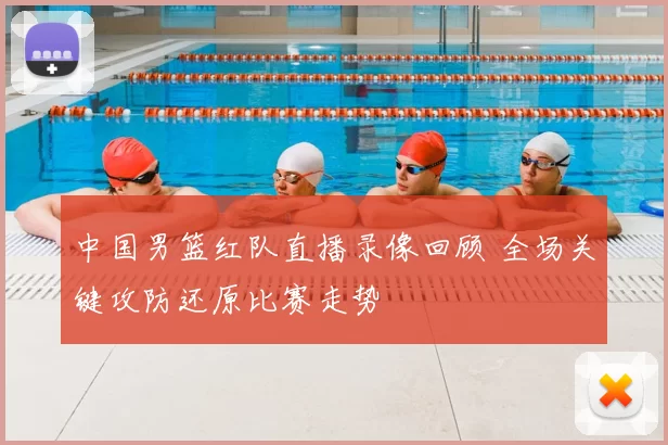 中国男篮红队直播录像回顾 全场关键攻防还原比赛走势