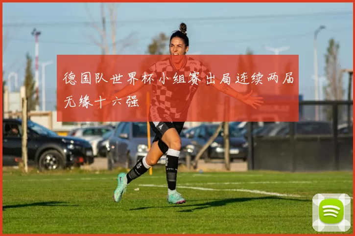 德国队世界杯小组赛出局连续两届无缘十六强