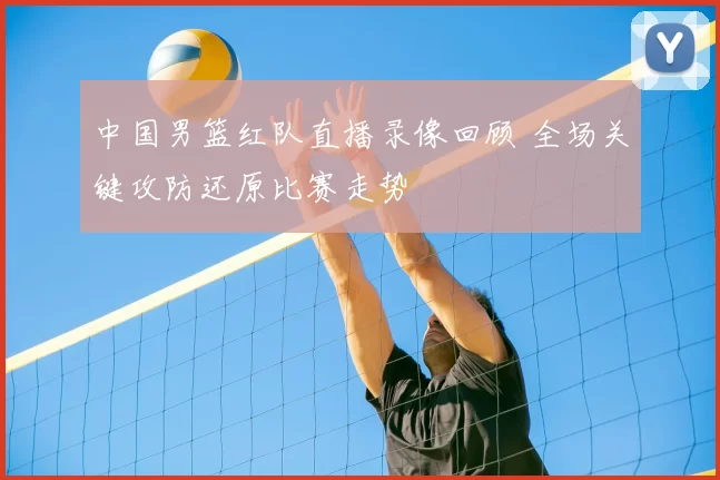 中国男篮红队直播录像回顾 全场关键攻防还原比赛走势