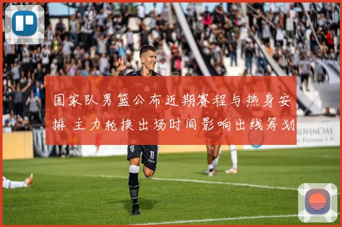 国家队男篮公布近期赛程与热身安排 主力轮换出场时间影响出线筹划