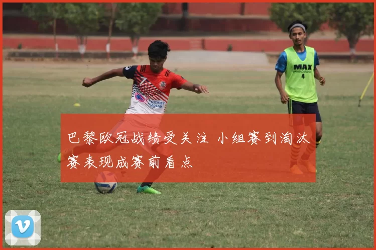 巴黎欧冠战绩受关注 小组赛到淘汰赛表现成赛前看点