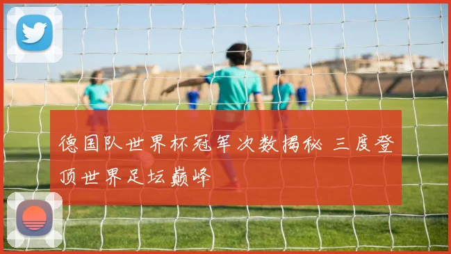 德国队世界杯冠军次数揭秘 三度登顶世界足坛巅峰
