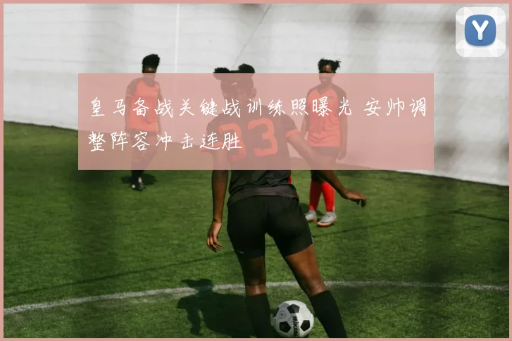 皇马备战关键战训练照曝光 安帅调整阵容冲击连胜