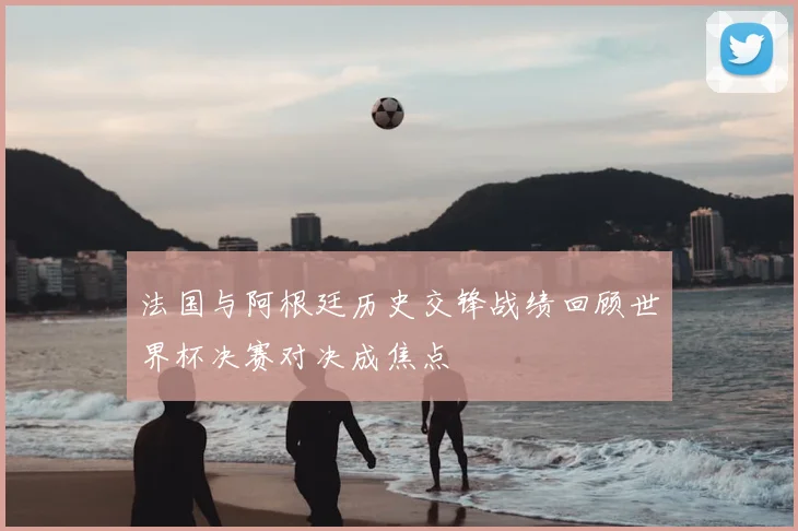 法国与阿根廷历史交锋战绩回顾世界杯决赛对决成焦点