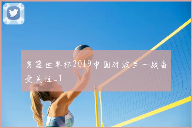男篮世界杯2019中国对波兰一战备受关注_1