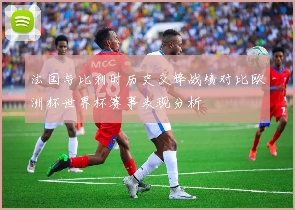 法国与比利时历史交锋战绩对比欧洲杯世界杯赛事表现分析