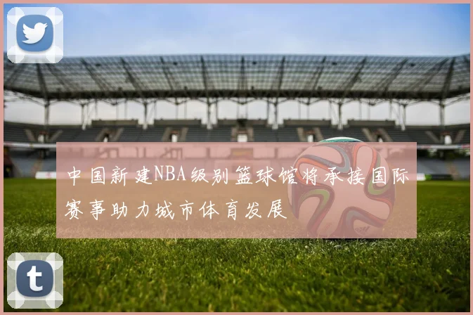 中国新建NBA级别篮球馆将承接国际赛事助力城市体育发展