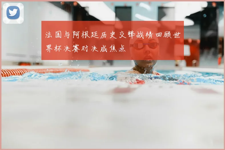 法国与阿根廷历史交锋战绩回顾世界杯决赛对决成焦点