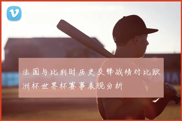 法国与比利时历史交锋战绩对比欧洲杯世界杯赛事表现分析