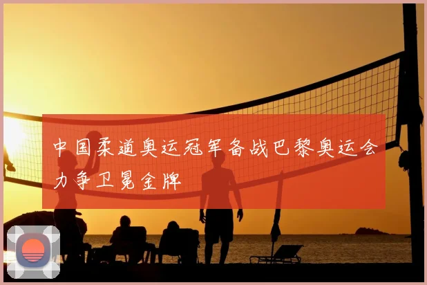 中国柔道奥运冠军备战巴黎奥运会力争卫冕金牌